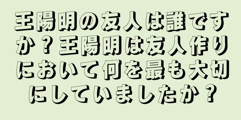 王陽明の友人は誰ですか？王陽明は友人作りにおいて何を最も大切にしていましたか？