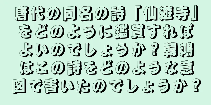 唐代の同名の詩「仙遊寺」をどのように鑑賞すればよいのでしょうか？韓鴻はこの詩をどのような意図で書いたのでしょうか？