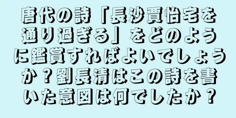 唐代の詩「長沙賈怡宅を通り過ぎる」をどのように鑑賞すればよいでしょうか？劉長清はこの詩を書いた意図は何でしたか？