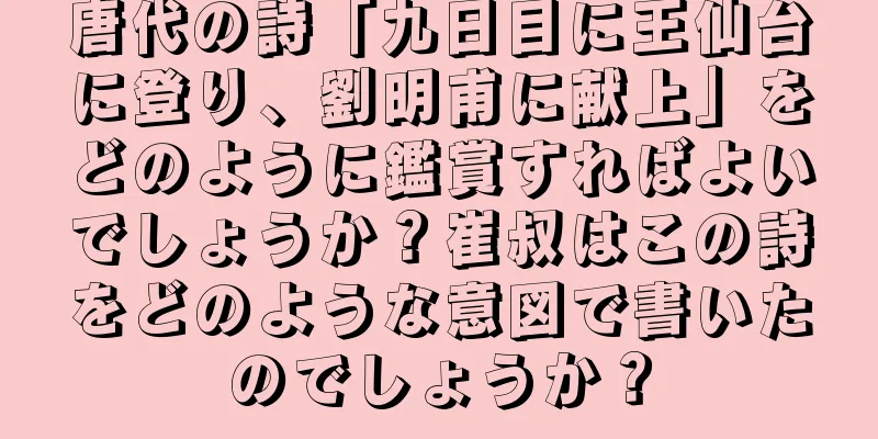 唐代の詩「九日目に王仙台に登り、劉明甫に献上」をどのように鑑賞すればよいでしょうか？崔叔はこの詩をどのような意図で書いたのでしょうか？