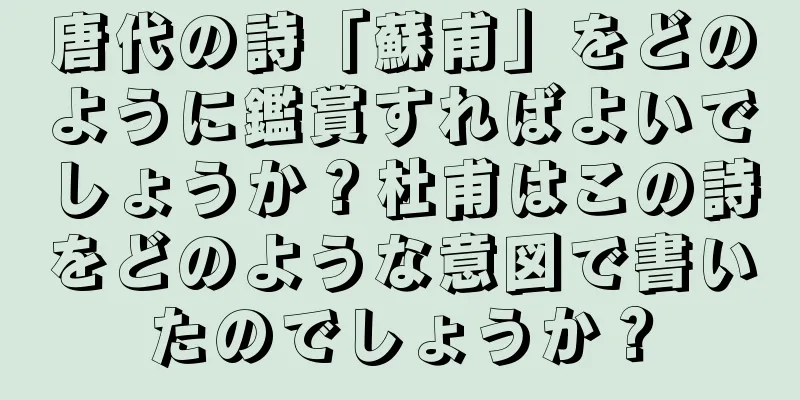 唐代の詩「蘇甫」をどのように鑑賞すればよいでしょうか？杜甫はこの詩をどのような意図で書いたのでしょうか？