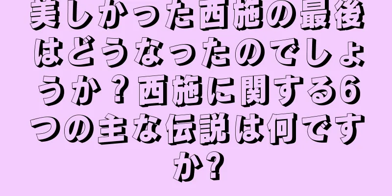 美しかった西施の最後はどうなったのでしょうか？西施に関する6つの主な伝説は何ですか?