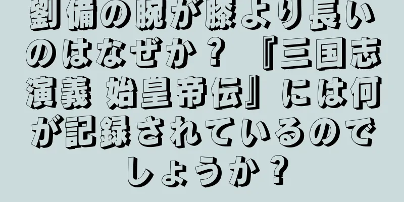 劉備の腕が膝より長いのはなぜか？ 『三国志演義 始皇帝伝』には何が記録されているのでしょうか？