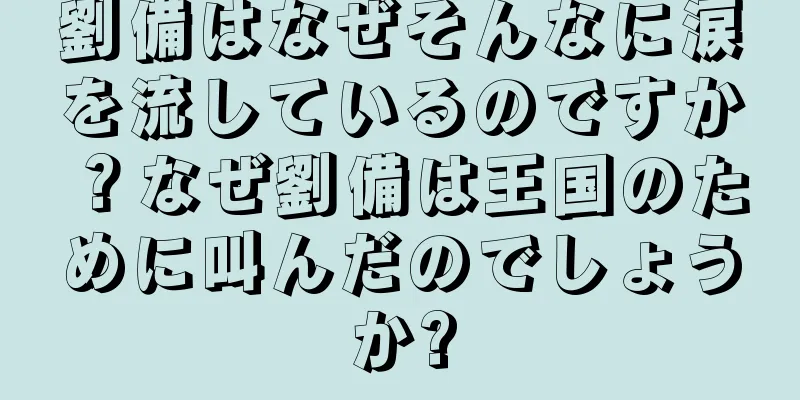 劉備はなぜそんなに涙を流しているのですか？なぜ劉備は王国のために叫んだのでしょうか?