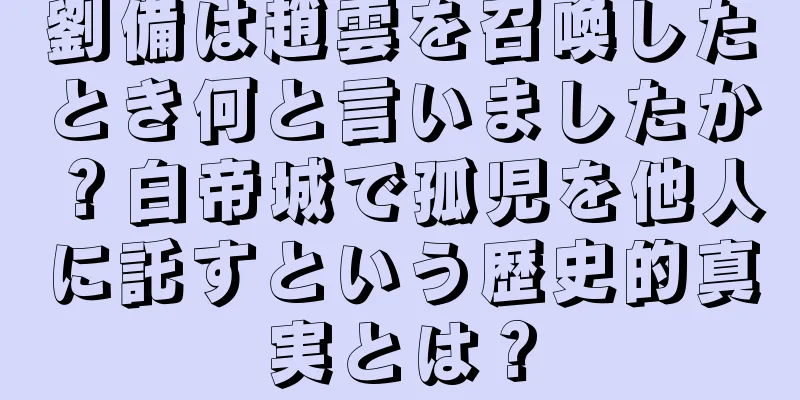 劉備は趙雲を召喚したとき何と言いましたか？白帝城で孤児を他人に託すという歴史的真実とは？