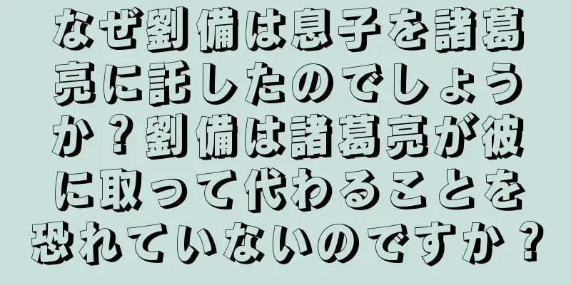 なぜ劉備は息子を諸葛亮に託したのでしょうか？劉備は諸葛亮が彼に取って代わることを恐れていないのですか？