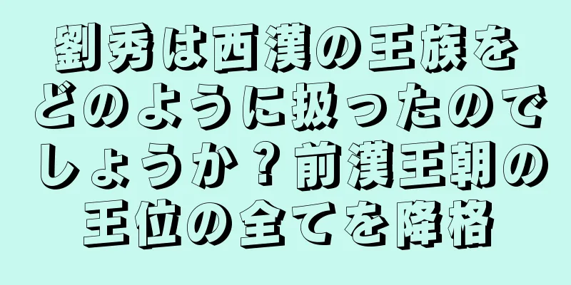 劉秀は西漢の王族をどのように扱ったのでしょうか？前漢王朝の王位の全てを降格
