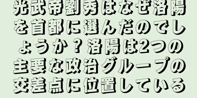 光武帝劉秀はなぜ洛陽を首都に選んだのでしょうか？洛陽は2つの主要な政治グループの交差点に位置している