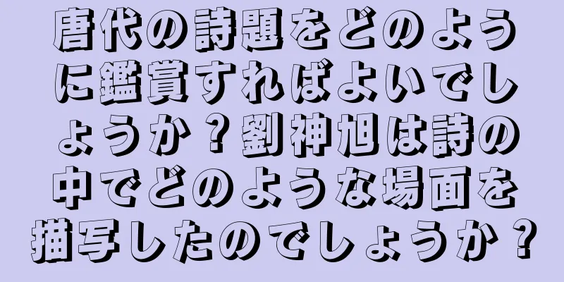 唐代の詩題をどのように鑑賞すればよいでしょうか？劉神旭は詩の中でどのような場面を描写したのでしょうか？