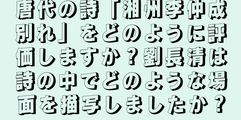 唐代の詩「湘州李仲成別れ」をどのように評価しますか？劉長清は詩の中でどのような場面を描写しましたか？
