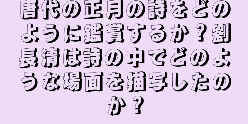 唐代の正月の詩をどのように鑑賞するか？劉長清は詩の中でどのような場面を描写したのか？
