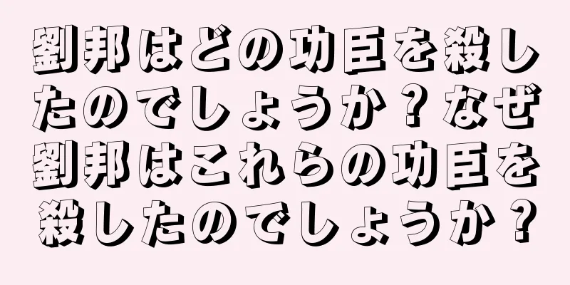 劉邦はどの功臣を殺したのでしょうか？なぜ劉邦はこれらの功臣を殺したのでしょうか？