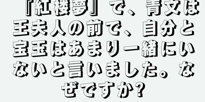 『紅楼夢』で、青文は王夫人の前で、自分と宝玉はあまり一緒にいないと言いました。なぜですか?
