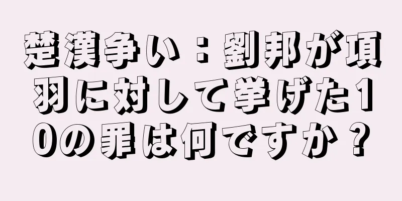 楚漢争い：劉邦が項羽に対して挙げた10の罪は何ですか？