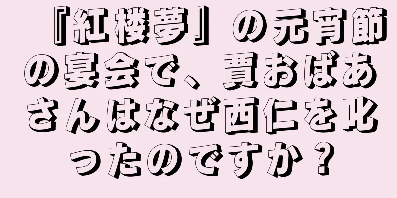 『紅楼夢』の元宵節の宴会で、賈おばあさんはなぜ西仁を叱ったのですか？