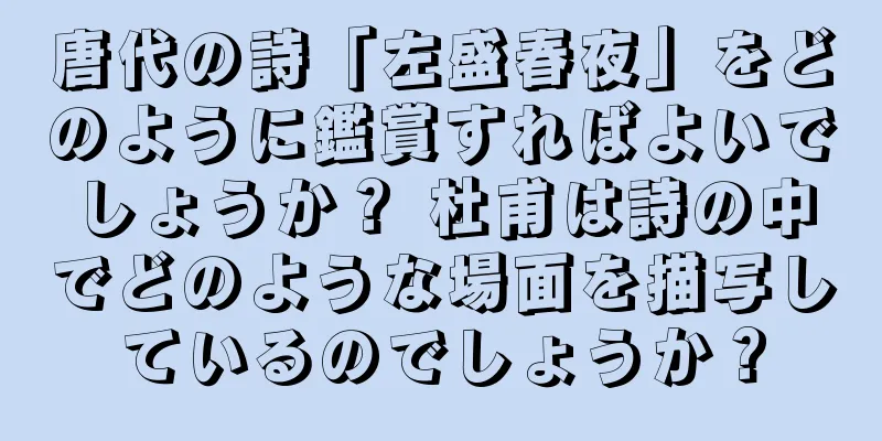 唐代の詩「左盛春夜」をどのように鑑賞すればよいでしょうか？ 杜甫は詩の中でどのような場面を描写しているのでしょうか？
