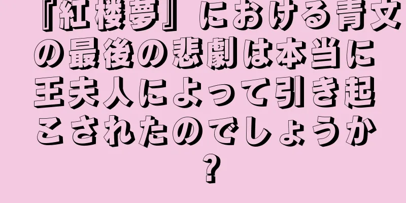 『紅楼夢』における青文の最後の悲劇は本当に王夫人によって引き起こされたのでしょうか？