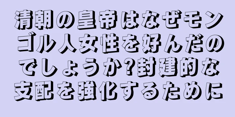 清朝の皇帝はなぜモンゴル人女性を好んだのでしょうか?封建的な支配を強化するために