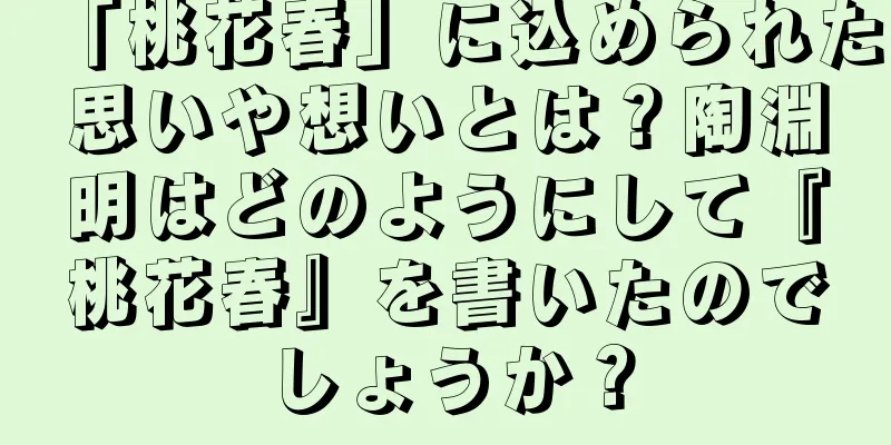 「桃花春」に込められた思いや想いとは？陶淵明はどのようにして『桃花春』を書いたのでしょうか？
