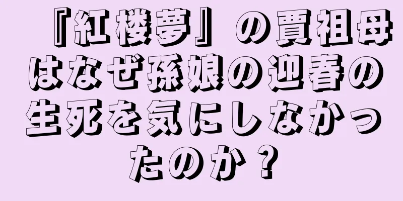 『紅楼夢』の賈祖母はなぜ孫娘の迎春の生死を気にしなかったのか？
