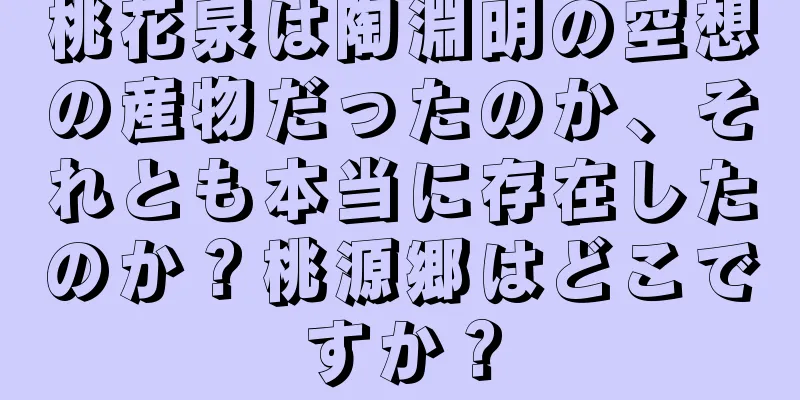 桃花泉は陶淵明の空想の産物だったのか、それとも本当に存在したのか？桃源郷はどこですか？