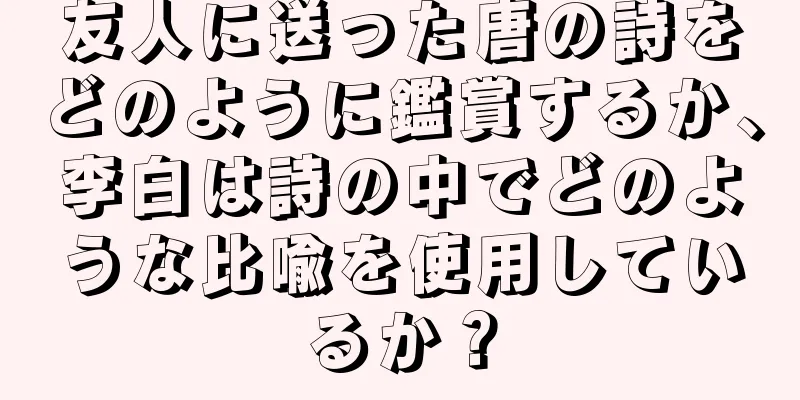 友人に送った唐の詩をどのように鑑賞するか、李白は詩の中でどのような比喩を使用しているか？