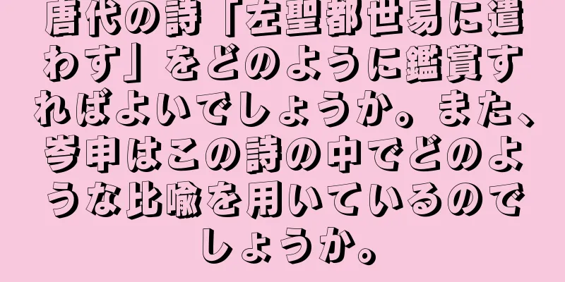 唐代の詩「左聖都世易に遣わす」をどのように鑑賞すればよいでしょうか。また、岑申はこの詩の中でどのような比喩を用いているのでしょうか。