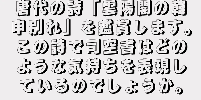 唐代の詩「雲陽閣の韓申別れ」を鑑賞します。この詩で司空書はどのような気持ちを表現しているのでしょうか。