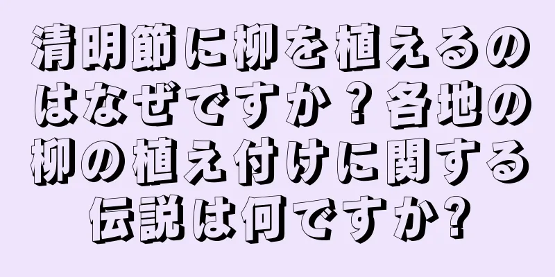 清明節に柳を植えるのはなぜですか？各地の柳の植え付けに関する伝説は何ですか?
