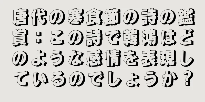 唐代の寒食節の詩の鑑賞：この詩で韓鴻はどのような感情を表現しているのでしょうか？