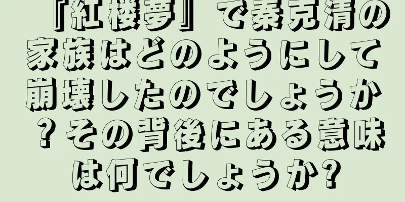 『紅楼夢』で秦克清の家族はどのようにして崩壊したのでしょうか？その背後にある意味は何でしょうか?