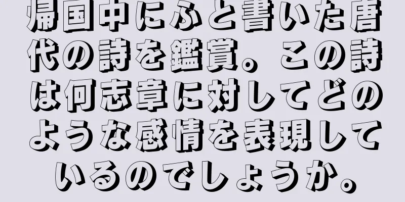 帰国中にふと書いた唐代の詩を鑑賞。この詩は何志章に対してどのような感情を表現しているのでしょうか。