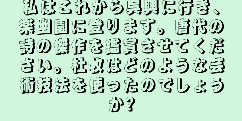 私はこれから呉興に行き、楽幽園に登ります。唐代の詩の傑作を鑑賞させてください。杜牧はどのような芸術技法を使ったのでしょうか?