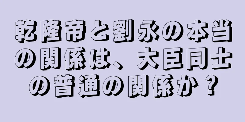 乾隆帝と劉永の本当の関係は、大臣同士の普通の関係か？