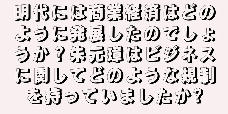 明代には商業経済はどのように発展したのでしょうか？朱元璋はビジネスに関してどのような規制を持っていましたか?