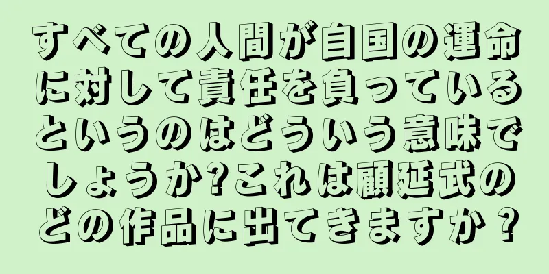 すべての人間が自国の運命に対して責任を負っているというのはどういう意味でしょうか?これは顧延武のどの作品に出てきますか？