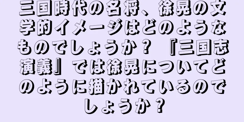 三国時代の名将、徐晃の文学的イメージはどのようなものでしょうか？ 『三国志演義』では徐晃についてどのように描かれているのでしょうか？