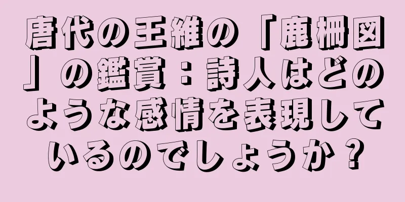 唐代の王維の「鹿柵図」の鑑賞：詩人はどのような感情を表現しているのでしょうか？