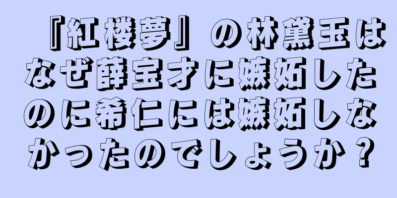 『紅楼夢』の林黛玉はなぜ薛宝才に嫉妬したのに希仁には嫉妬しなかったのでしょうか？