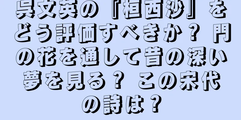 呉文英の『桓西沙』をどう評価すべきか？ 門の花を通して昔の深い夢を見る？ この宋代の詩は？