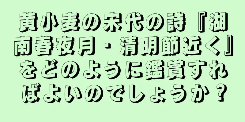 黄小麦の宋代の詩『湖南春夜月・清明節近く』をどのように鑑賞すればよいのでしょうか？