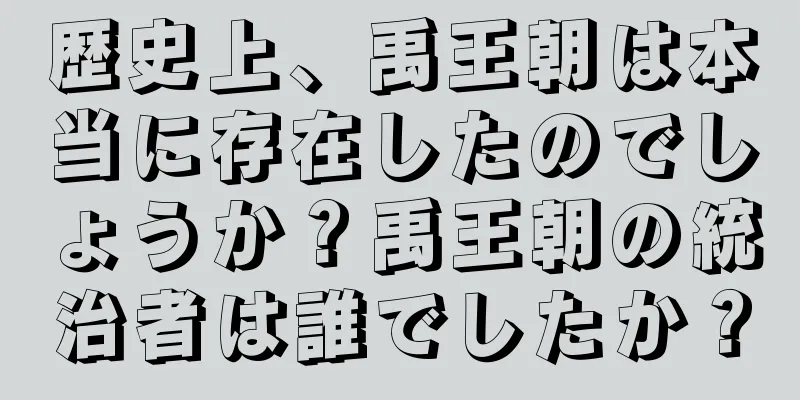 歴史上、禹王朝は本当に存在したのでしょうか？禹王朝の統治者は誰でしたか？