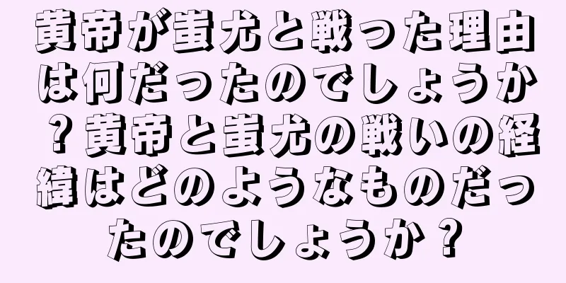 黄帝が蚩尤と戦った理由は何だったのでしょうか？黄帝と蚩尤の戦いの経緯はどのようなものだったのでしょうか？