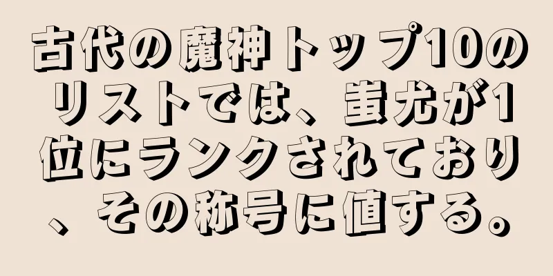 古代の魔神トップ10のリストでは、蚩尤が1位にランクされており、その称号に値する。