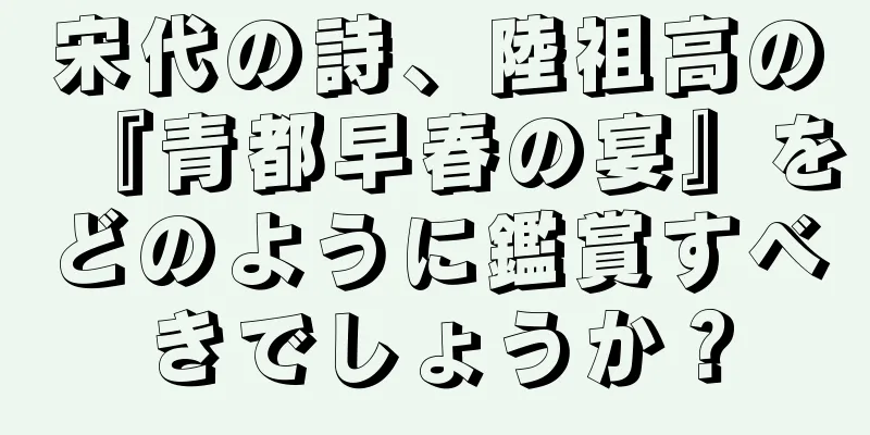 宋代の詩、陸祖高の『青都早春の宴』をどのように鑑賞すべきでしょうか？
