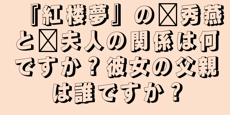 『紅楼夢』の邢秀燕と邢夫人の関係は何ですか？彼女の父親は誰ですか？