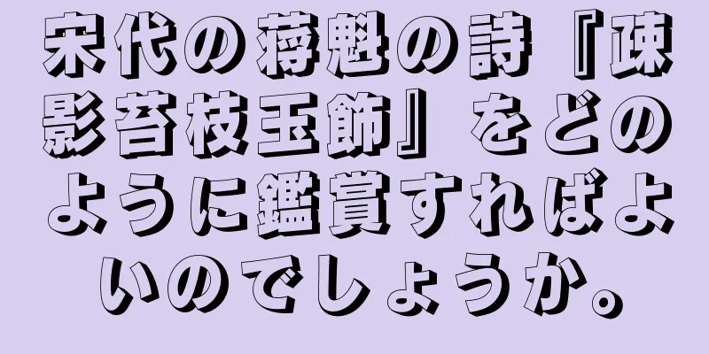 宋代の蒋魁の詩『疎影苔枝玉飾』をどのように鑑賞すればよいのでしょうか。