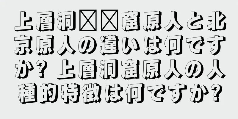 上層洞​​窟原人と北京原人の違いは何ですか? 上層洞窟原人の人種的特徴は何ですか?