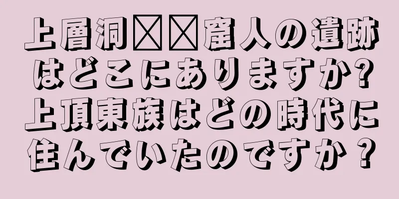 上層洞​​窟人の遺跡はどこにありますか?上頂東族はどの時代に住んでいたのですか？