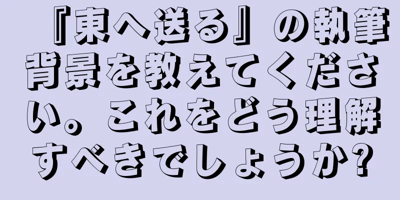 『東へ送る』の執筆背景を教えてください。これをどう理解すべきでしょうか?